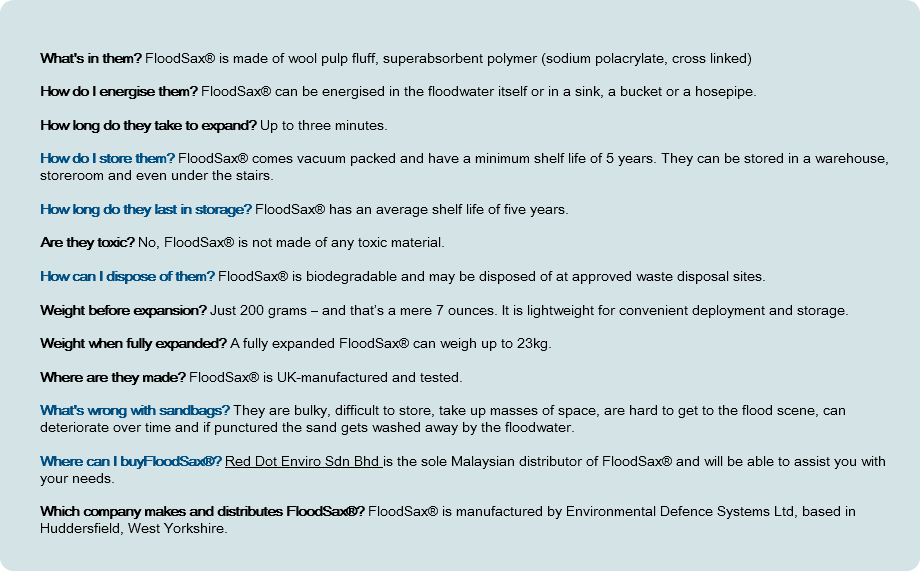 &nbsp;What's in them? FloodSax® is made of wool pulp fluff, superabsorbent polymer (sodium polacrylate, cross linked) How do I energise them? FloodSax® can be energised in the floodwater itself or in a sink, a bucket or a hosepipe. How long do they take to expand? Up to three minutes. How do I store them? FloodSax® comes vacuum packed and have a minimum shelf life of 5 years. They can be stored in a warehouse, storeroom and even under the stairs. How long do they last in storage? FloodSax® has an average shelf life of five years. Are they toxic? No, FloodSax® is not made of any toxic material. How can I dispose of them? FloodSax® is biodegradable and may be disposed of at approved waste disposal sites. Weight before expansion? Just 200 grams – and that’s a mere 7 ounces. It is lightweight for convenient deployment and storage. Weight when fully expanded? A fully expanded FloodSax® can weigh up to 23kg. Where are they made? FloodSax® is UK-manufactured and tested. What's wrong with sandbags? They are bulky, difficult to store, take up masses of space, are hard to get to the flood scene, can deteriorate over time and if punctured the sand gets washed away by the floodwater. Where can I buyFloodSax®? Red Dot Enviro Sdn Bhd is the sole Malaysian distributor of FloodSax® and will be able to assist you with your needs. Which company makes and distributes FloodSax®? FloodSax® is manufactured by Environmental Defence Systems Ltd, based in Huddersfield, West Yorkshire. 